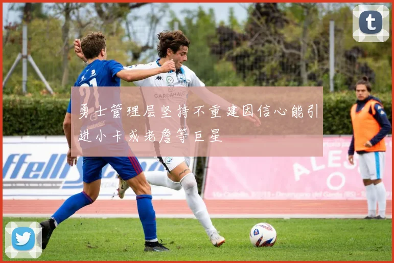 勇士管理层坚持不重建因信心能引进小卡或老詹等巨星