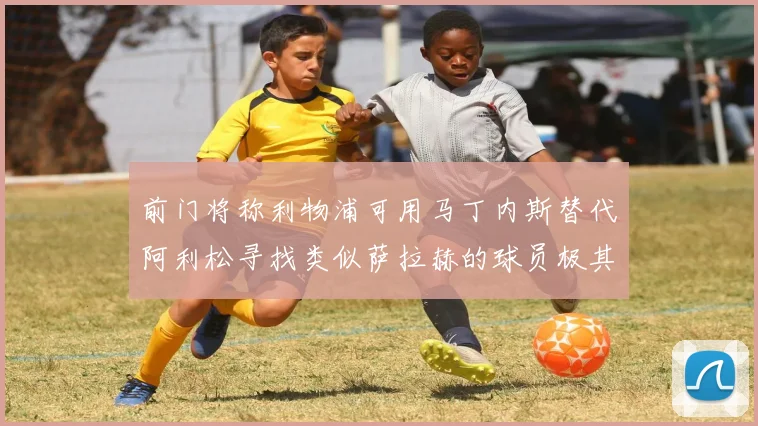 前门将称利物浦可用马丁内斯替代阿利松寻找类似萨拉赫的球员极其困难