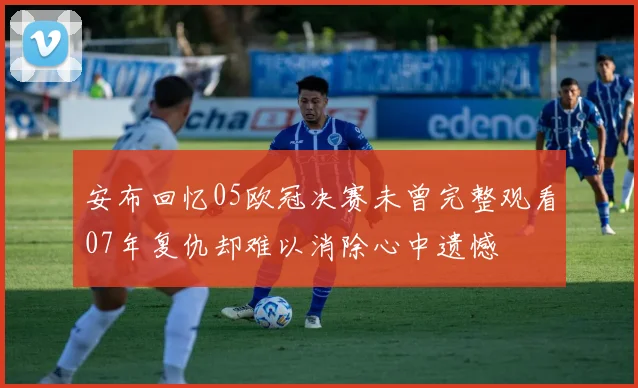安布回忆05欧冠决赛未曾完整观看07年复仇却难以消除心中遗憾