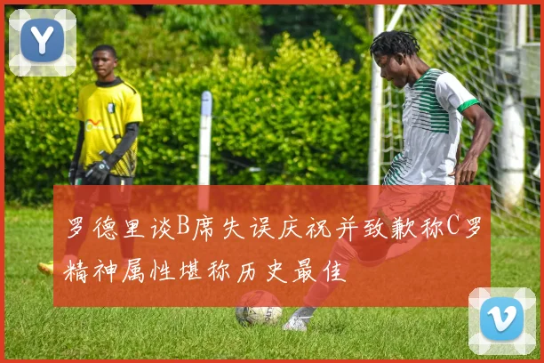 罗德里谈B席失误庆祝并致歉称C罗精神属性堪称历史最佳