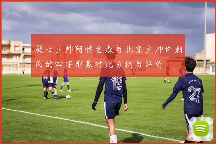 骑士主帅阿特金森与北京主帅许利民的四字形象对比分析与评价