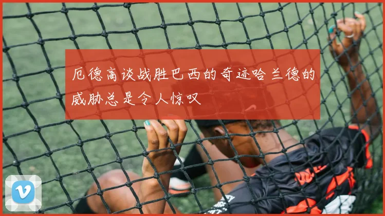 厄德高谈战胜巴西的奇迹哈兰德的威胁总是令人惊叹
