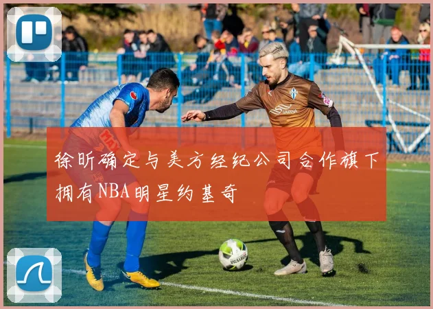 徐昕确定与美方经纪公司合作旗下拥有NBA明星约基奇