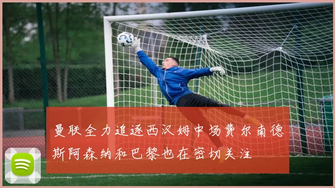 曼联全力追逐西汉姆中场费尔南德斯阿森纳和巴黎也在密切关注