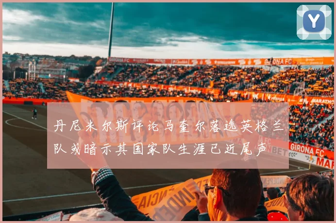 丹尼米尔斯评论马奎尔落选英格兰队或暗示其国家队生涯已近尾声