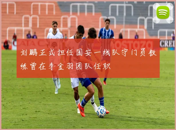 刘鹏正式担任国安一线队守门员教练曾在李金羽团队任职