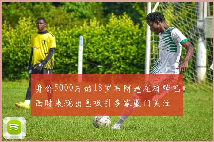 身价5000万的18岁布阿迪在对阵巴西时表现出色吸引多家豪门关注