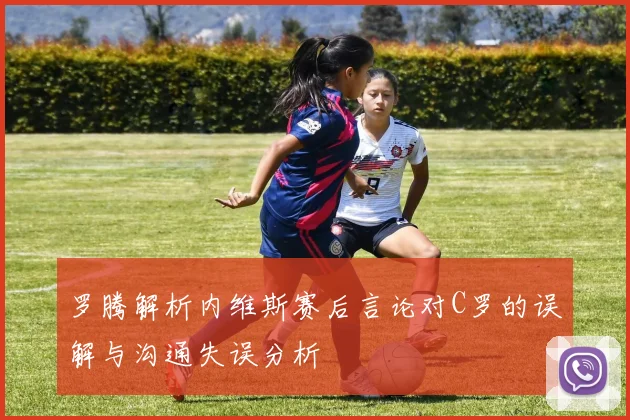 罗腾解析内维斯赛后言论对C罗的误解与沟通失误分析
