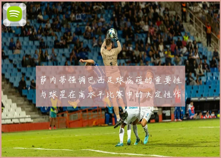 萨内蒂强调巴西足球底蕴的重要性与球星在高水平比赛中的决定性作用