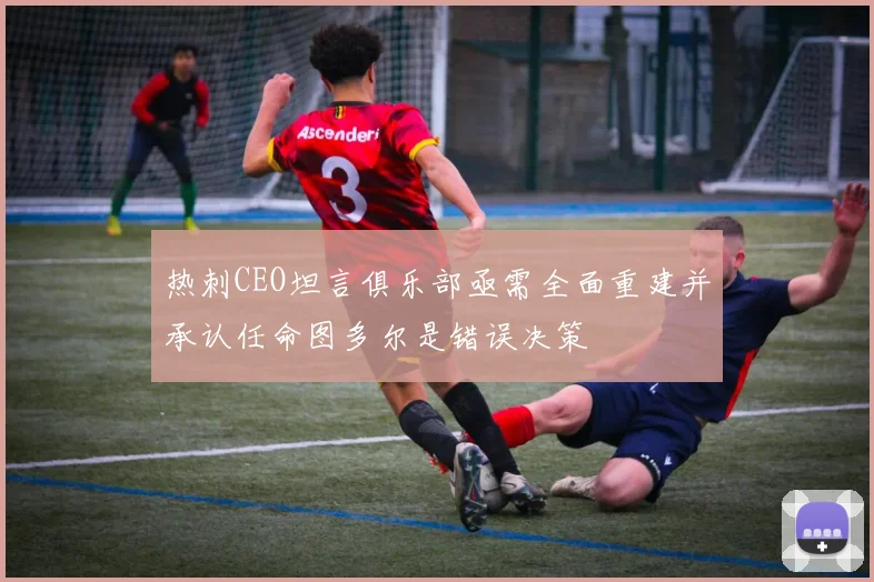 热刺CEO坦言俱乐部亟需全面重建并承认任命图多尔是错误决策
