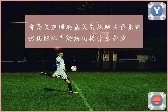 青岛总经理赵嘉义离职助力俱乐部优化球队年龄结构提升竞争力