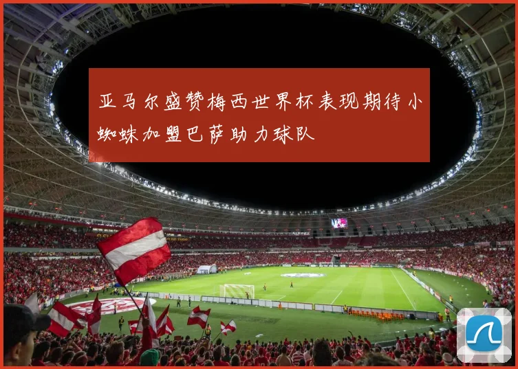 亚马尔盛赞梅西世界杯表现期待小蜘蛛加盟巴萨助力球队
