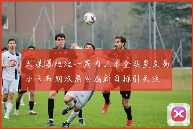 火媒曝短短一周内三名全明星交易小卡布朗浓眉或成新目标引关注