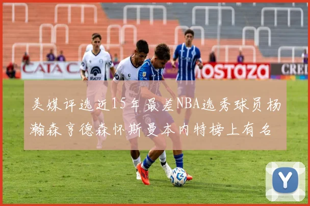 美媒评选近15年最差NBA选秀球员杨瀚森亨德森怀斯曼本内特榜上有名