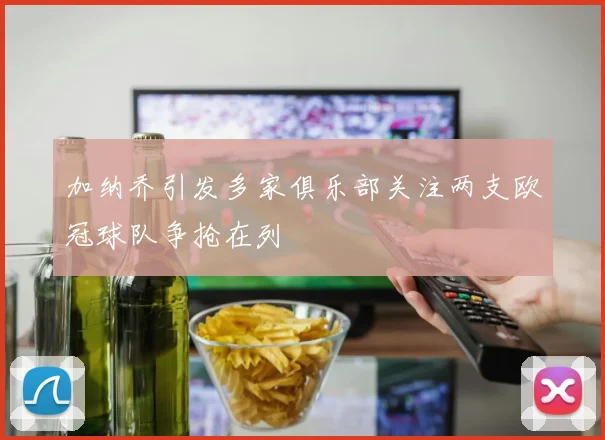 加纳乔引发多家俱乐部关注两支欧冠球队争抢在列