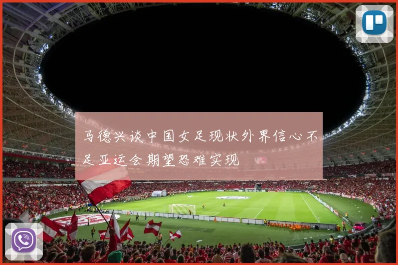 马德兴谈中国女足现状外界信心不足亚运会期望恐难实现