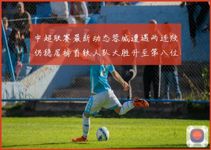 中超联赛最新动态蓉城遭遇两连败仍稳居榜首铁人队大胜升至第八位