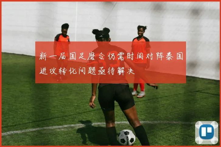 新一届国足磨合仍需时间对阵泰国进攻转化问题亟待解决