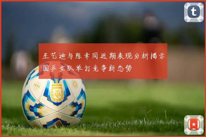 王艺迪与陈幸同近期表现分析揭示国乒女队单打竞争新态势
